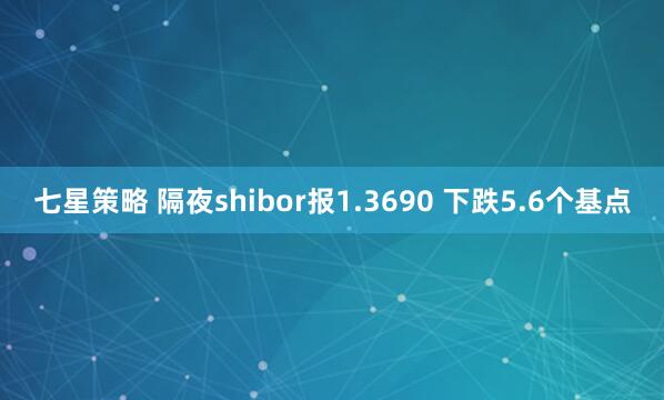 七星策略 隔夜shibor报1.3690 下跌5.6个基点