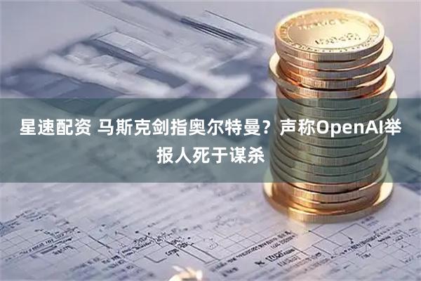 星速配资 马斯克剑指奥尔特曼？声称OpenAI举报人死于谋杀