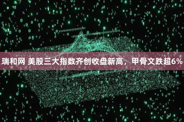 瑞和网 美股三大指数齐创收盘新高，甲骨文跌超6%