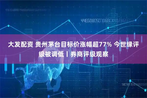 大发配资 贵州茅台目标价涨幅超77% 今世缘评级被调低丨券商评级观察