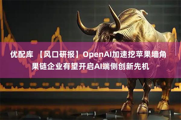 优配库 【风口研报】OpenAI加速挖苹果墙角  果链企业有望开启AI端侧创新先机