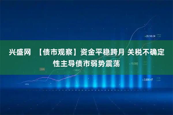 兴盛网  【债市观察】资金平稳跨月 关税不确定性主导债市弱势震荡