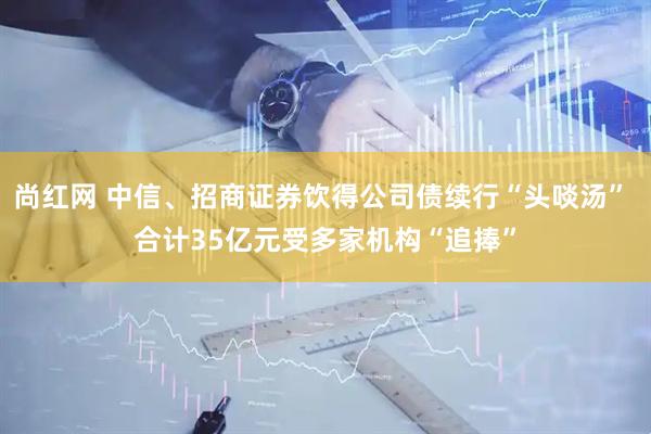 尚红网 中信、招商证券饮得公司债续行“头啖汤” 合计35亿元受多家机构“追捧”