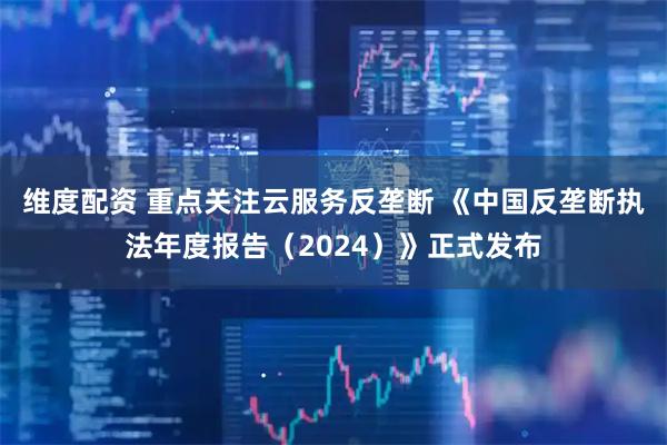 维度配资 重点关注云服务反垄断 《中国反垄断执法年度报告（2024）》正式发布