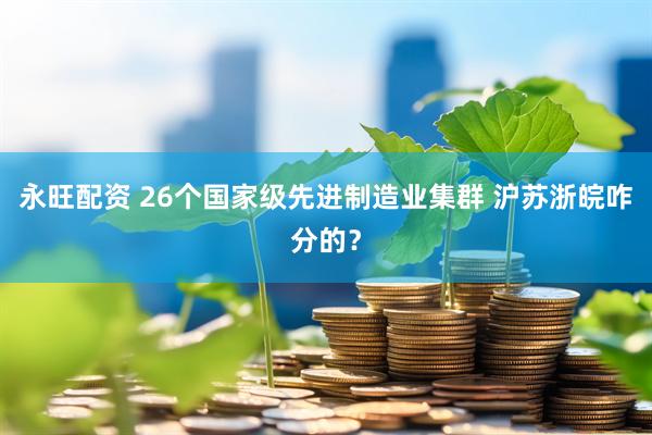 永旺配资 26个国家级先进制造业集群 沪苏浙皖咋分的？