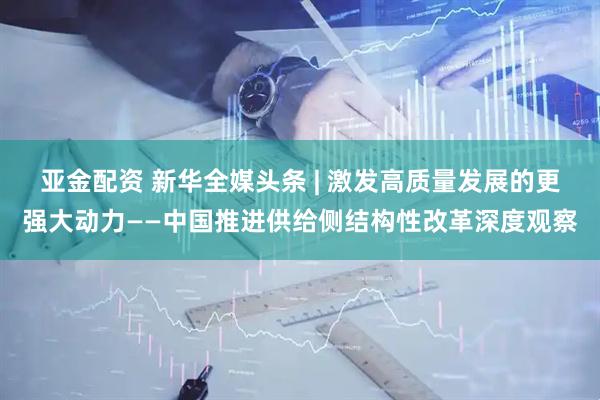 亚金配资 新华全媒头条 | 激发高质量发展的更强大动力——中国推进供给侧结构性改革深度观察