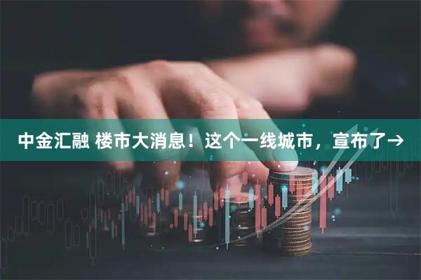 中金汇融 楼市大消息！这个一线城市，宣布了→