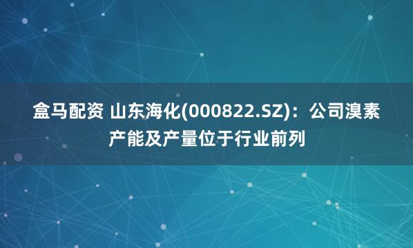 盒马配资 山东海化(000822.SZ)：公司溴素产能及产量位于行业前列
