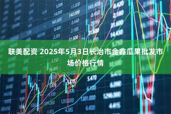 联美配资 2025年5月3日长治市金鑫瓜果批发市场价格行情