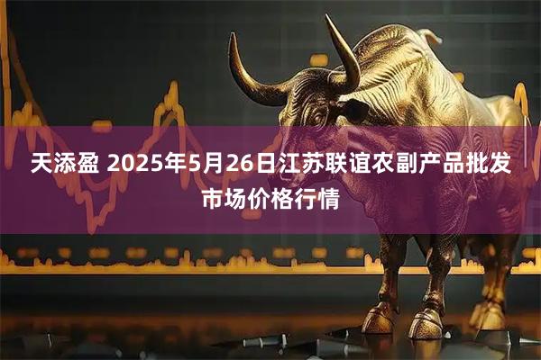 天添盈 2025年5月26日江苏联谊农副产品批发市场价格行情