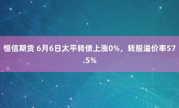 恒信期货 6月6日太平转债上涨0%，转股溢价率57.5%