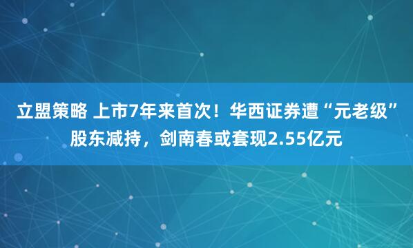 立盟策略 上市7年来首次！华西证券遭“元老级”股东减持，剑南春或套现2.55亿元