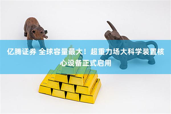 亿腾证券 全球容量最大！超重力场大科学装置核心设备正式启用