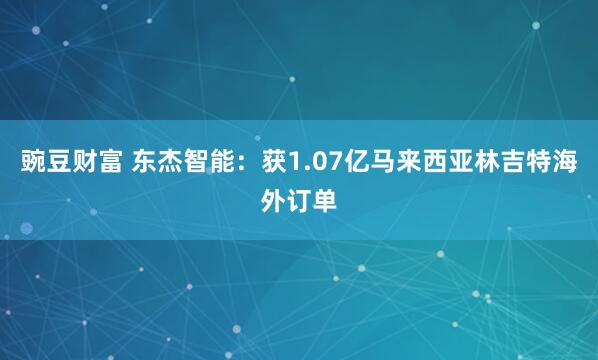 豌豆财富 东杰智能：获1.07亿马来西亚林吉特海外订单