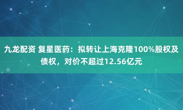 九龙配资 复星医药：拟转让上海克隆100%股权及债权，对价不超过12.56亿元