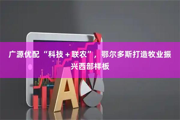 广源优配 “科技＋联农”，鄂尔多斯打造牧业振兴西部样板