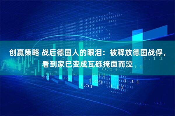创赢策略 战后德国人的眼泪：被释放德国战俘，看到家已变成瓦砾掩面而泣