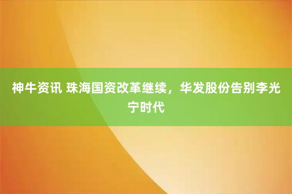 神牛资讯 珠海国资改革继续，华发股份告别李光宁时代