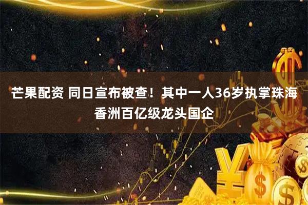 芒果配资 同日宣布被查！其中一人36岁执掌珠海香洲百亿级龙头国企