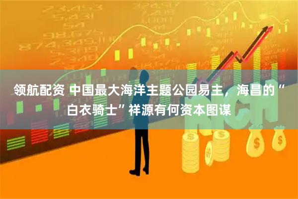 领航配资 中国最大海洋主题公园易主，海昌的“白衣骑士”祥源有何资本图谋