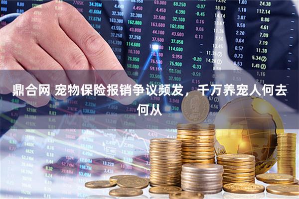 鼎合网 宠物保险报销争议频发，千万养宠人何去何从