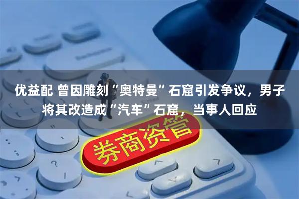 优益配 曾因雕刻“奥特曼”石窟引发争议，男子将其改造成“汽车”石窟，当事人回应