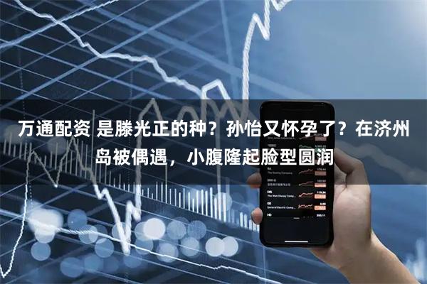 万通配资 是滕光正的种？孙怡又怀孕了？在济州岛被偶遇，小腹隆起脸型圆润