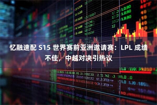 忆融速配 S15 世界赛前亚洲邀请赛：LPL 成绩不佳，中越对决引热议