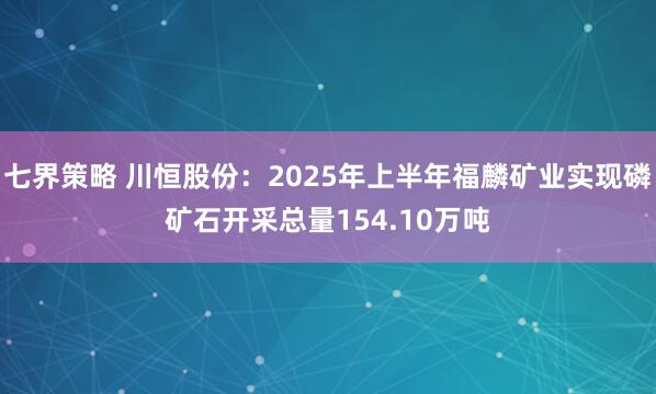 七界策略 川恒股份：2025年上半年福麟矿业实现磷矿石开采总量154.10万吨