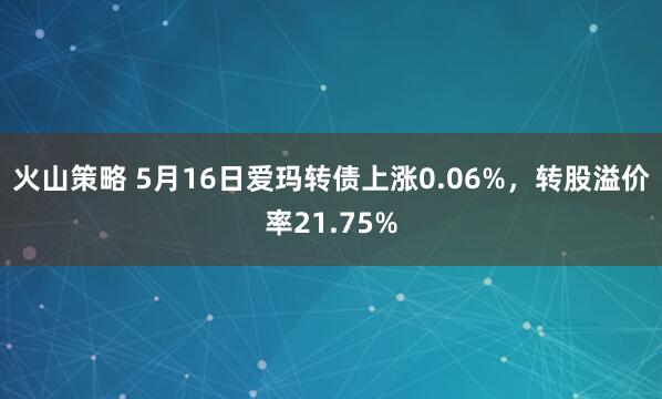 火山策略 5月16日爱玛转债上涨0.06%，转股溢价率21.75%