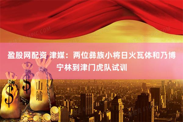 盈股网配资 津媒：两位彝族小将日火瓦体和乃博宁林到津门虎队试训