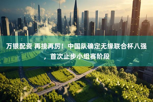 万银配资 再接再厉！中国队确定无缘联合杯八强，首次止步小组赛阶段
