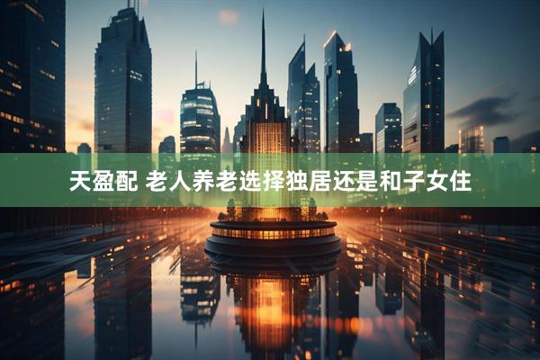 天盈配 老人养老选择独居还是和子女住