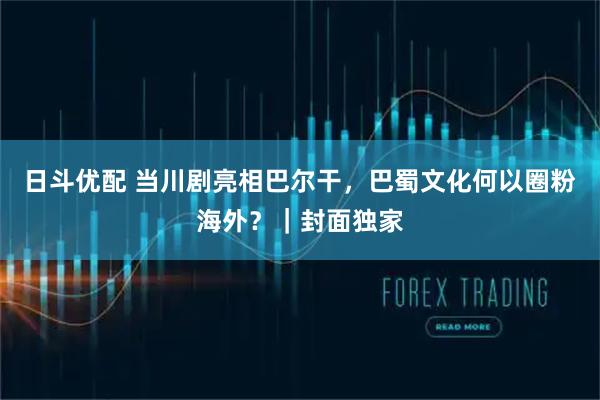 日斗优配 当川剧亮相巴尔干，巴蜀文化何以圈粉海外？｜封面独家