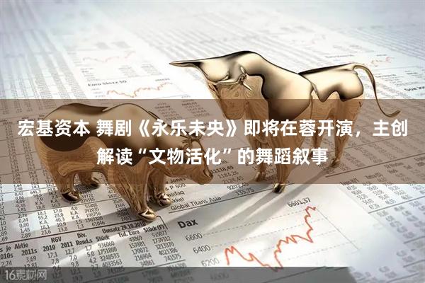 宏基资本 舞剧《永乐未央》即将在蓉开演，主创解读“文物活化”的舞蹈叙事