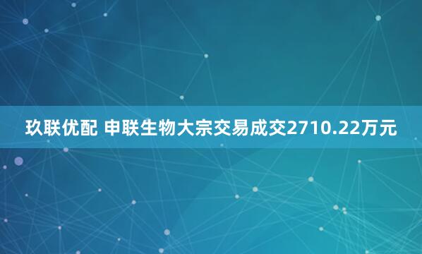 玖联优配 申联生物大宗交易成交2710.22万元