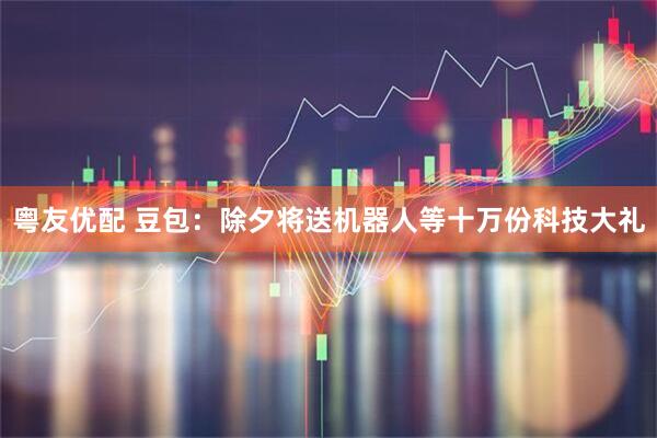 粤友优配 豆包：除夕将送机器人等十万份科技大礼
