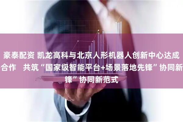 豪泰配资 凯龙高科与北京人形机器人创新中心达成战略合作   共筑“国家级智能平台+场景落地先锋”协同新范式