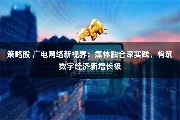 策略股 广电网络新视界：媒体融合深实践，构筑数字经济新增长极
