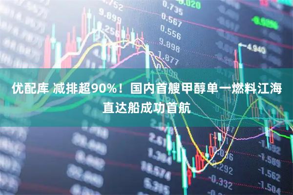 优配库 减排超90%！国内首艘甲醇单一燃料江海直达船成功首航