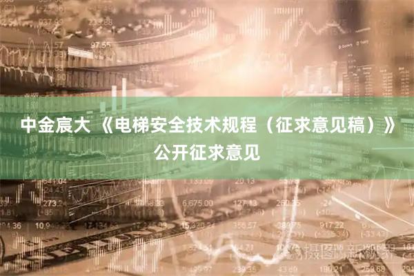 中金宸大 《电梯安全技术规程（征求意见稿）》公开征求意见
