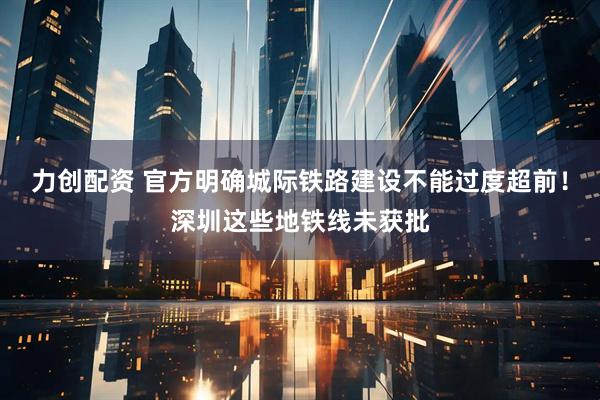 力创配资 官方明确城际铁路建设不能过度超前！深圳这些地铁线未获批