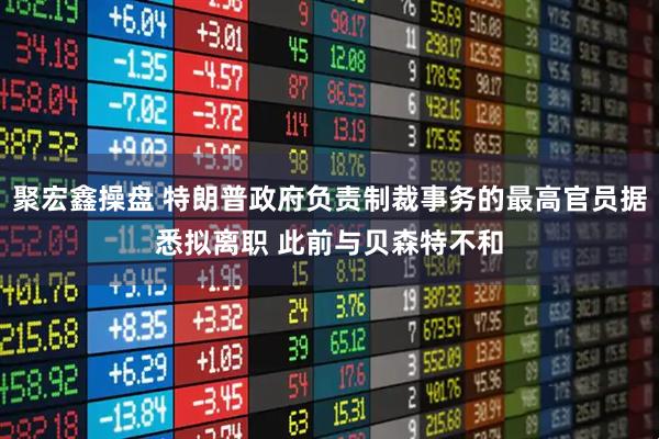 聚宏鑫操盘 特朗普政府负责制裁事务的最高官员据悉拟离职 此前与贝森特不和