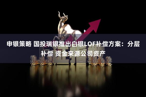 申银策略 国投瑞银推出白银LOF补偿方案：分层补偿 资金来源公司资产