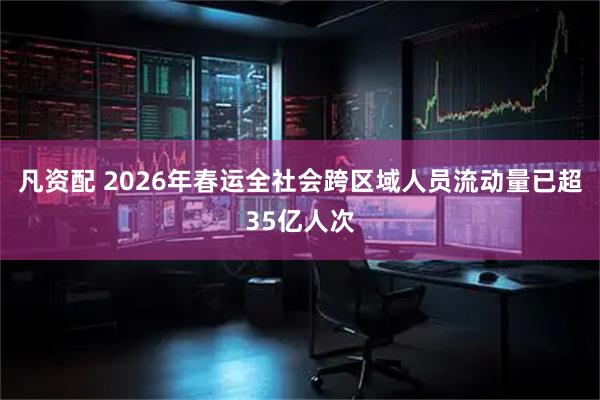 凡资配 2026年春运全社会跨区域人员流动量已超35亿人次