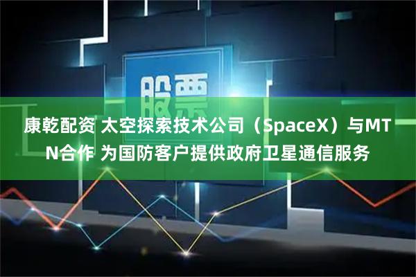 康乾配资 太空探索技术公司（SpaceX）与MTN合作 为国防客户提供政府卫星通信服务
