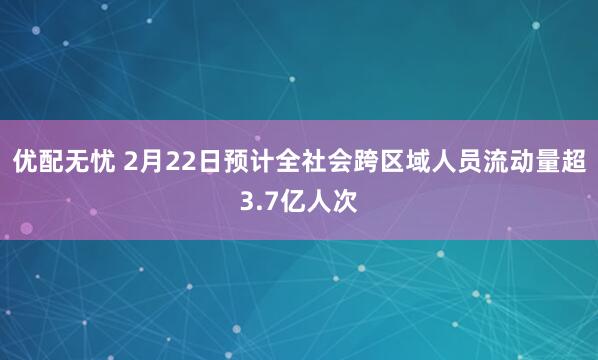 优配无忧 2月22日预计全社会跨区域人员流动量超3.7亿人次