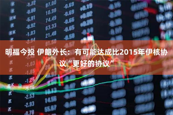 明福今投 伊朗外长：有可能达成比2015年伊核协议“更好的协议”