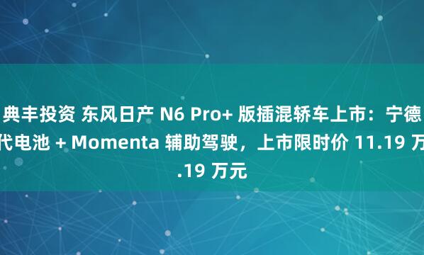 典丰投资 东风日产 N6 Pro+ 版插混轿车上市：宁德时代电池 + Momenta 辅助驾驶，上市限时价 11.19 万元