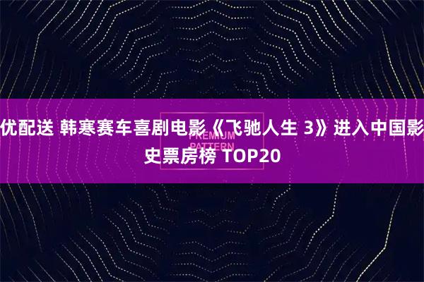 优配送 韩寒赛车喜剧电影《飞驰人生 3》进入中国影史票房榜 TOP20